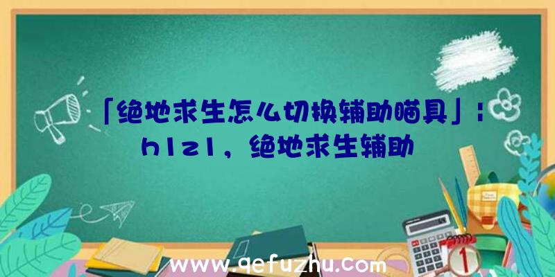 「绝地求生怎么切换辅助瞄具」|h1z1，绝地求生辅助